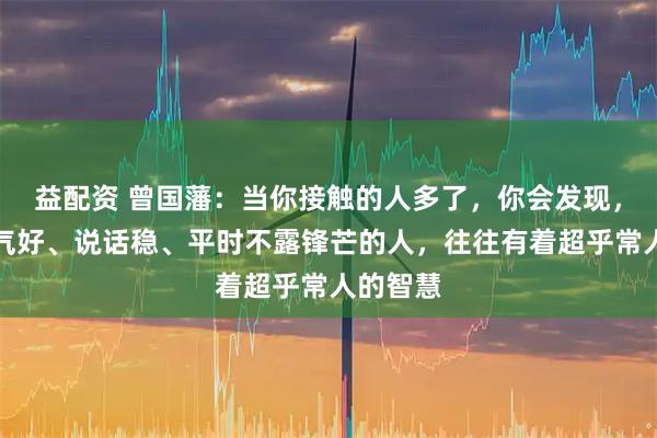 益配资 曾国藩：当你接触的人多了，你会发现，那些脾气好、说话稳、平时不露锋芒的人，往往有着超乎常人的智慧
