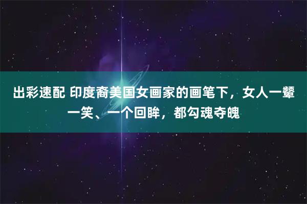 出彩速配 印度裔美国女画家的画笔下，女人一颦一笑、一个回眸，都勾魂夺魄