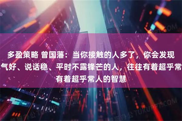 多盈策略 曾国藩：当你接触的人多了，你会发现，那些脾气好、说话稳、平时不露锋芒的人，往往有着超乎常人的智慧