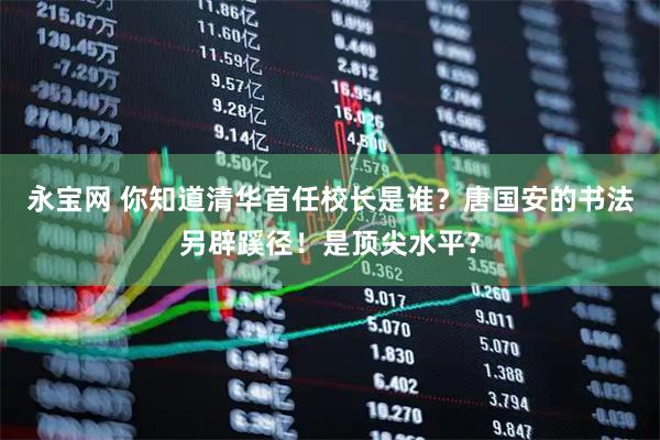 永宝网 你知道清华首任校长是谁？唐国安的书法另辟蹊径！是顶尖水平？