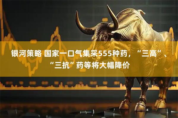银河策略 国家一口气集采555种药，“三高”、“三抗”药等将大幅降价