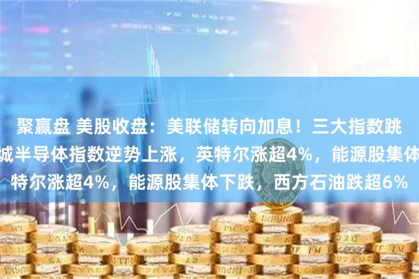 聚赢盘 美股收盘:美联储转向加息!三大指数跳水,道指跌超1%,费城半导体指数逆势上涨,英特尔涨超4%,能源股集体下跌,西方石油跌超6%