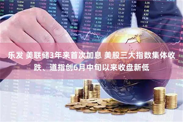 乐发 美联储3年来首次加息 美股三大指数集体收跌、道指创6月中旬以来收盘新低
